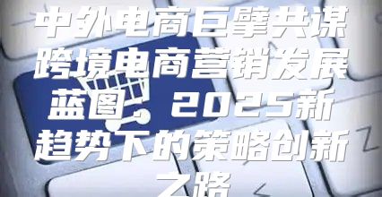 中外电商巨擘共谋跨境电商营销发展蓝图：2025新趋势下的策略创新之路