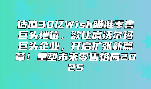 估值30亿Wish瞄准零售巨头地位，欲比肩沃尔玛巨头企业，开启扩张新篇章！重塑未来零售格局2025