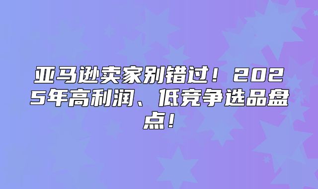 亚马逊卖家别错过！2025年高利润、低竞争选品盘点！