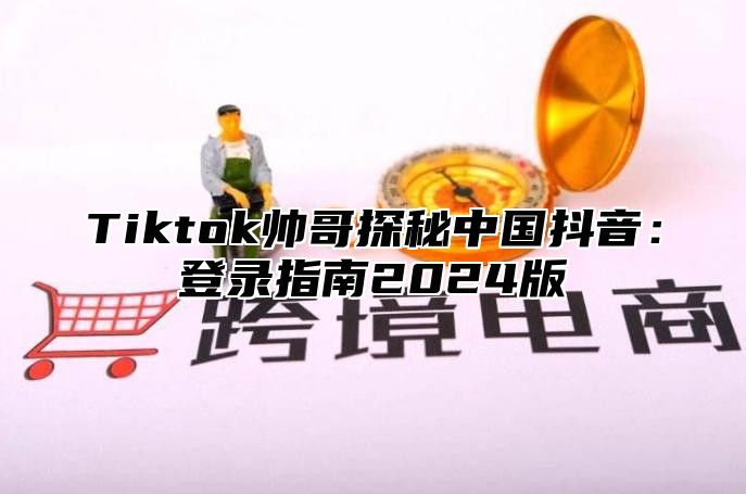 Tiktok帅哥探秘中国抖音：登录指南2025版