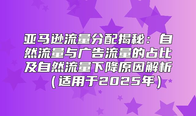 亚马逊流量分配揭秘：自然流量与广告流量的占比及自然流量下降原因解析适用于2025年