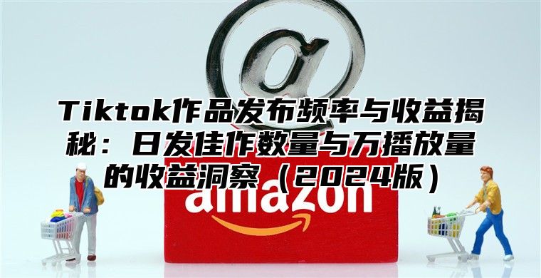 Tiktok作品发布频率与收益揭秘：日发佳作数量与万播放量的收益洞察2025版