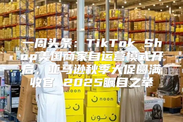 一周头条：TikTok Shop美国商家自运营模式开启，亚马逊秋季大促圆满收官 2025瞩目之举