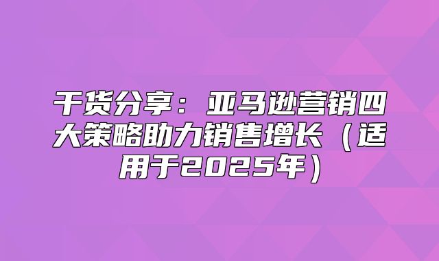 干货分享：亚马逊营销四大策略助力销售增长适用于2025年