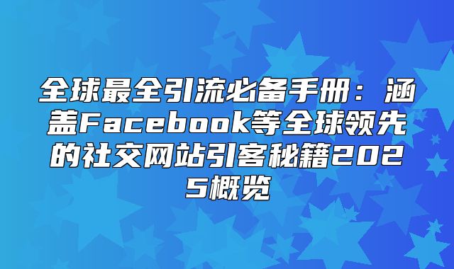 全球最全引流必备手册：涵盖Facebook等全球领先的社交网站引客秘籍2025概览
