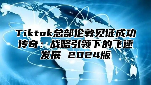 Tiktok总部伦敦见证成功传奇：战略引领下的飞速发展 2025版