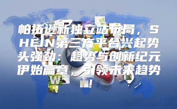 帕拓逊新独立站布局，SHEIN第三方平台兴起势头强劲：趋势与创新纪元伊始篇章，引领未来趋势！