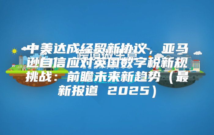 中美达成经贸新协议，亚马逊自信应对英国数字税新规挑战：前瞻未来新趋势最新报道 2025