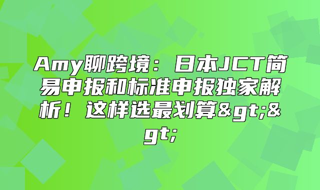 Amy聊跨境：日本JCT简易申报和标准申报独家解析！这样选最划算>>