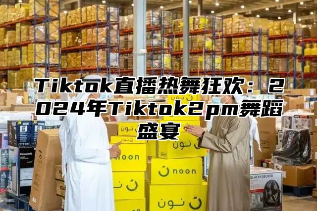 Tiktok直播热舞狂欢：2025年Tiktok2pm舞蹈盛宴