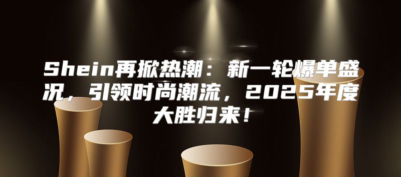 Shein再掀热潮：新一轮爆单盛况，引领时尚潮流，2025年度大胜归来！