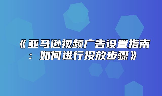 亚马逊视频广告设置指南：如何进行投放步骤