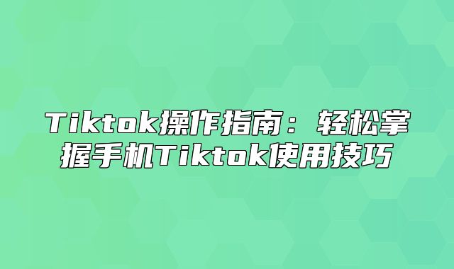Tiktok操作指南：轻松掌握手机Tiktok使用技巧