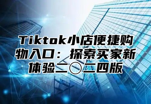 Tiktok小店便捷购物入口：探索买家新体验二〇二四版