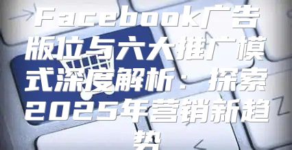 Facebook广告版位与六大推广模式深度解析：探索2025年营销新趋势