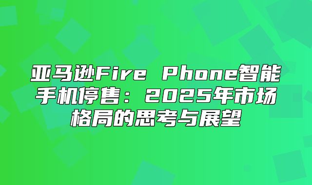 亚马逊Fire Phone智能手机停售：2025年市场格局的思考与展望