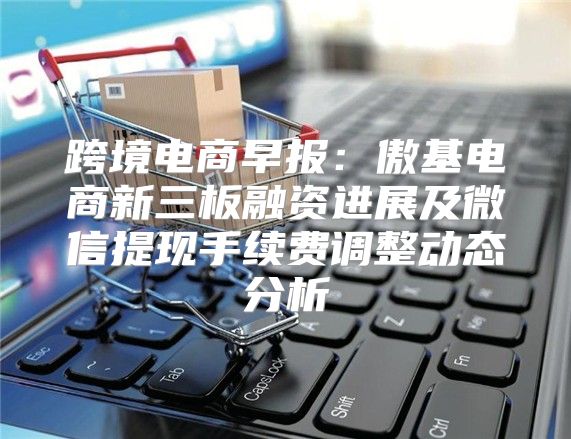 跨境电商早报：傲基电商新三板融资进展及微信提现手续费调整动态分析