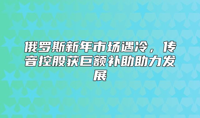 俄罗斯新年市场遇冷，传音控股获巨额补助助力发展