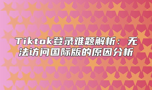 Tiktok登录难题解析：无法访问国际版的原因分析