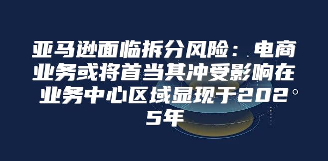 亚马逊面临拆分风险：电商业务或将首当其冲受影响在业务中心区域显现于2025年