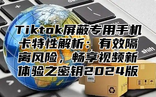 Tiktok屏蔽专用手机卡特性解析：有效隔离风险，畅享视频新体验之密钥2025版