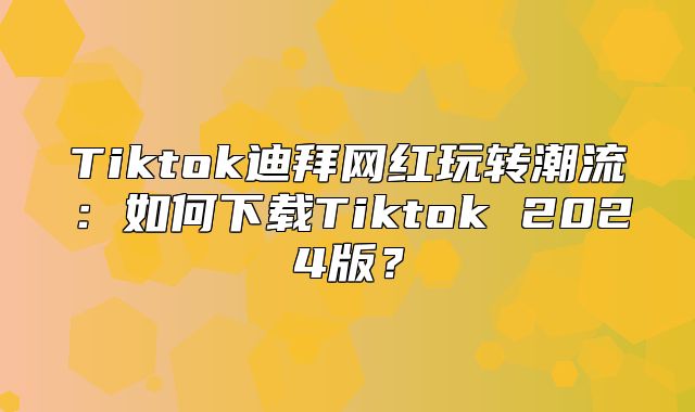 Tiktok迪拜网红玩转潮流：如何下载Tiktok 2025版？