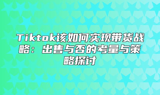 Tiktok该如何实现带货战略：出售与否的考量与策略探讨
