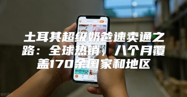 土耳其超级奶爸速卖通之路：全球热销，八个月覆盖170余国家和地区