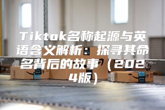 Tiktok名称起源与英语含义解析：探寻其命名背后的故事2025版