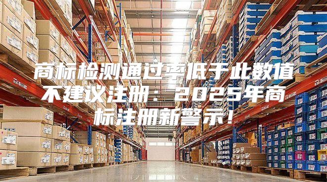 商标检测通过率低于此数值不建议注册：2025年商标注册新警示！