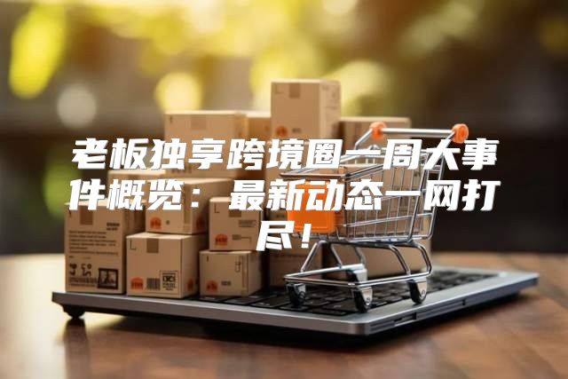 老板独享跨境圈一周大事件概览：最新动态一网打尽！