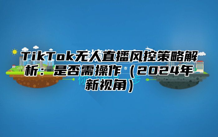 TikTok无人直播风控策略解析：是否需操作2025年新视角