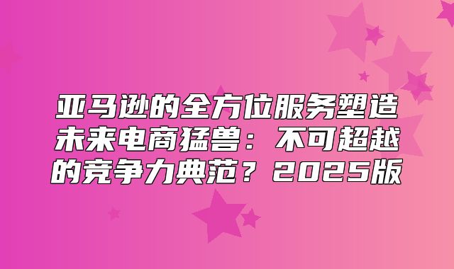 亚马逊的全方位服务塑造未来电商猛兽：不可超越的竞争力典范？2025版
