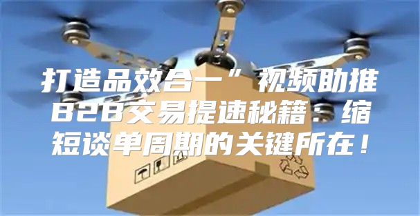 打造品效合一”视频助推B2B交易提速秘籍：缩短谈单周期的关键所在！