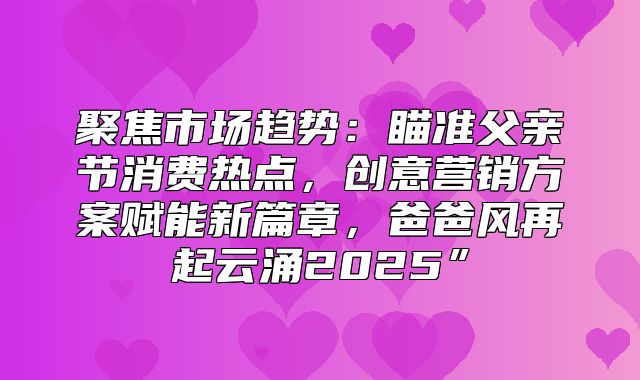 聚焦市场趋势：瞄准父亲节消费热点，创意营销方案赋能新篇章，爸爸风再起云涌2025”