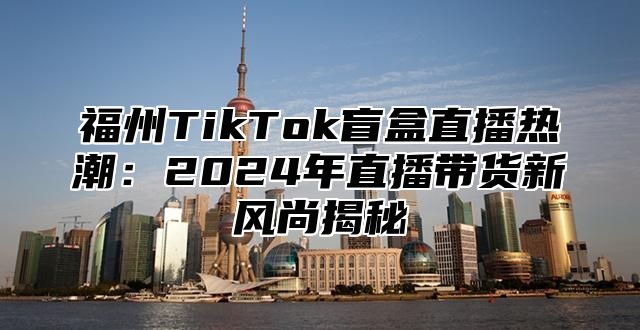 福州TikTok盲盒直播热潮：2025年直播带货新风尚揭秘