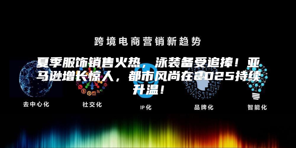 夏季服饰销售火热，泳装备受追捧！亚马逊增长惊人，都市风尚在2025持续升温！