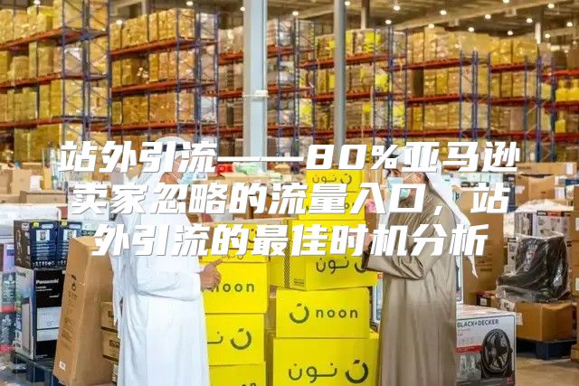 站外引流——80%亚马逊卖家忽略的流量入口，站外引流的最佳时机分析