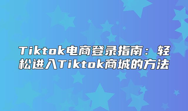 Tiktok电商登录指南：轻松进入Tiktok商城的方法