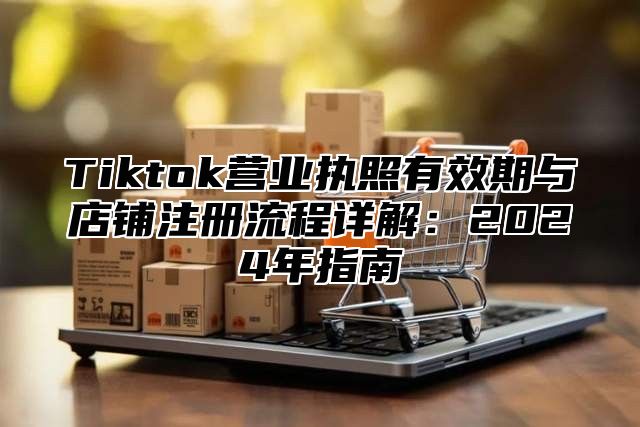 Tiktok营业执照有效期与店铺注册流程详解：2025年指南
