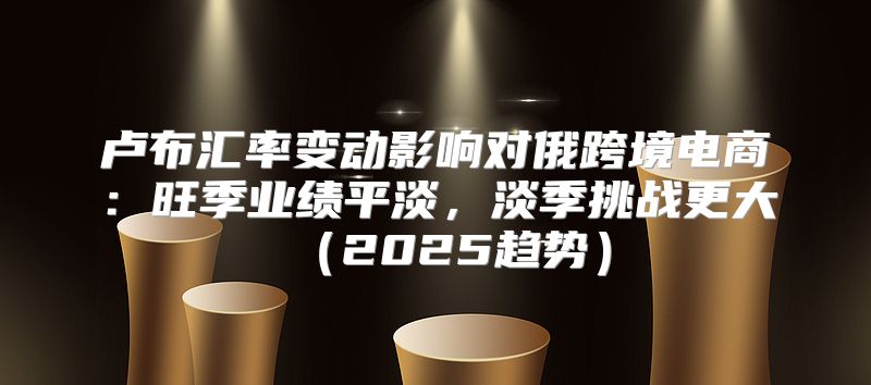卢布汇率变动影响对俄跨境电商：旺季业绩平淡，淡季挑战更大2025趋势