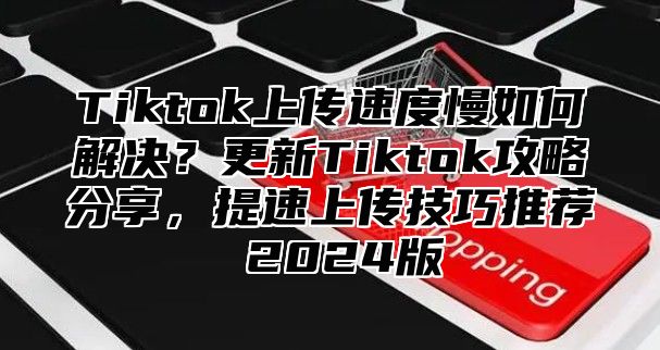 Tiktok上传速度慢如何解决？更新Tiktok攻略分享，提速上传技巧推荐 2025版