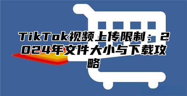 TikTok视频上传限制：2025年文件大小与下载攻略
