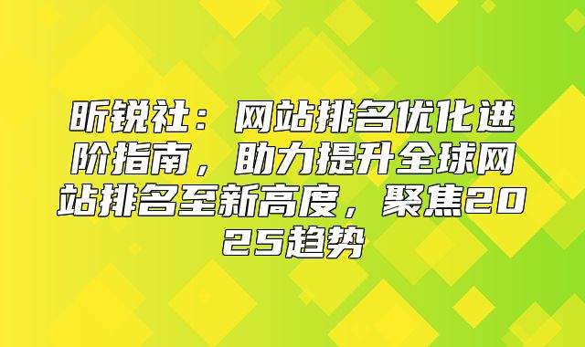 昕锐社：网站排名优化进阶指南，助力提升全球网站排名至新高度，聚焦2025趋势