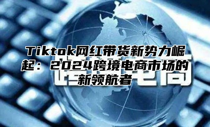 Tiktok网红带货新势力崛起：2025跨境电商市场的新领航者