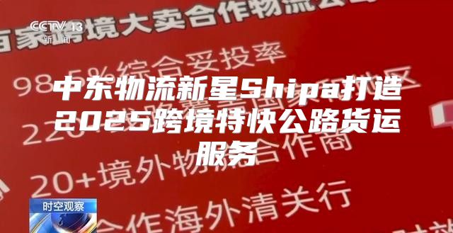 中东物流新星Shipa打造2025跨境特快公路货运服务