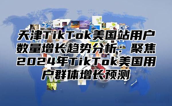 天津TikTok美国站用户数量增长趋势分析：聚焦2025年TikTok美国用户群体增长预测