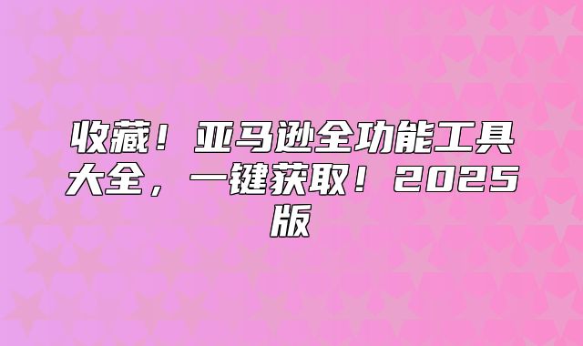 收藏！亚马逊全功能工具大全，一键获取！2025版