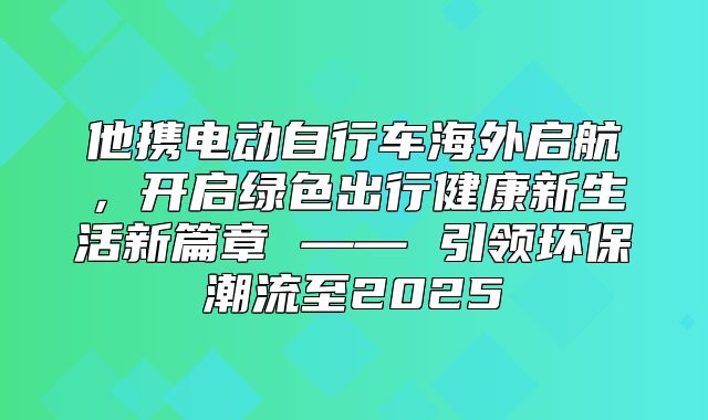 他携电动自行车海外启航，开启绿色出行健康新生活新篇章 —— 引领环保潮流至2025
