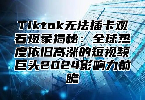 Tiktok无法插卡观看现象揭秘：全球热度依旧高涨的短视频巨头2025影响力前瞻